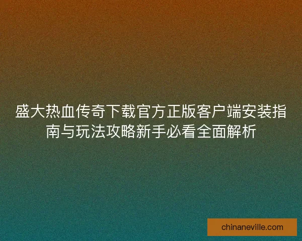 盛大热血传奇下载官方正版客户端安装指南与玩法攻略新手必看全面解析