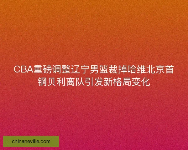 CBA重磅调整辽宁男篮裁掉哈维北京首钢贝利离队引发新格局变化