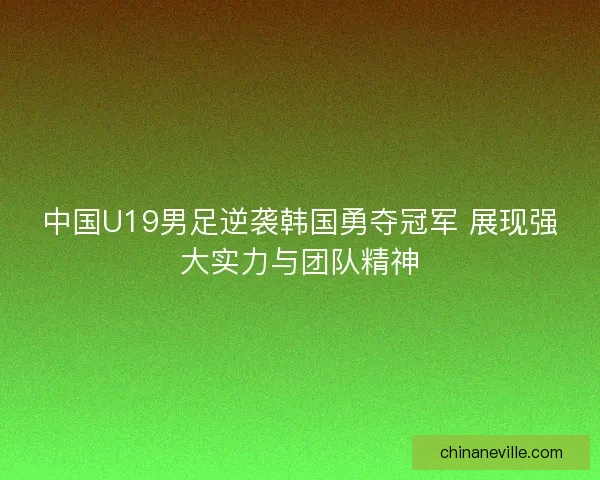 中国U19男足逆袭韩国勇夺冠军 展现强大实力与团队精神