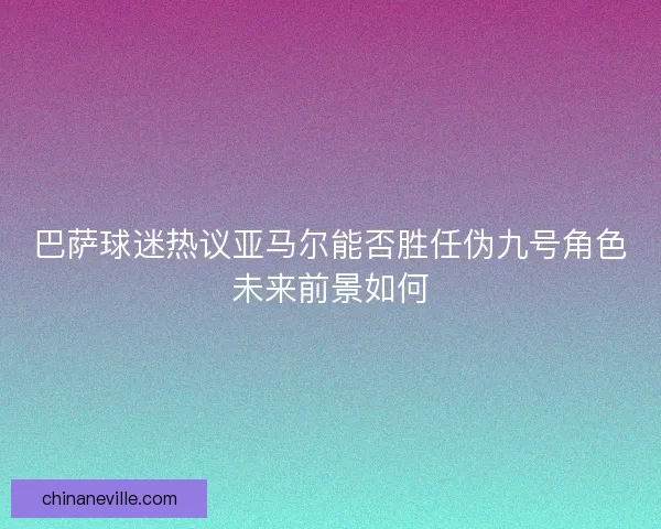 巴萨球迷热议亚马尔能否胜任伪九号角色未来前景如何