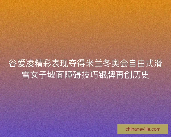 谷爱凌精彩表现夺得米兰冬奥会自由式滑雪女子坡面障碍技巧银牌再创历史