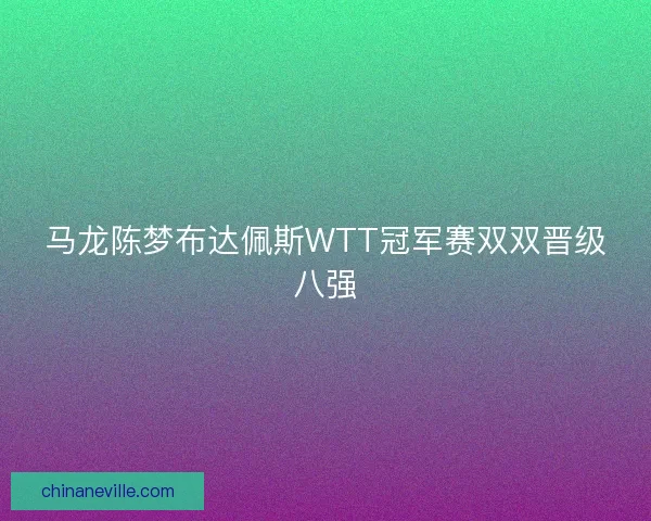 马龙陈梦布达佩斯WTT冠军赛双双晋级八强