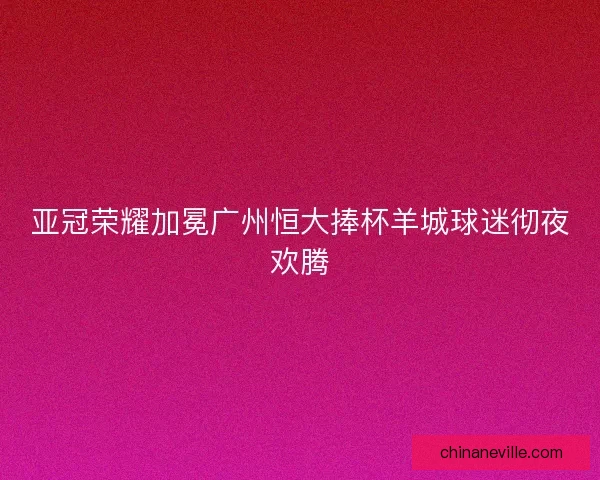 亚冠荣耀加冕广州恒大捧杯羊城球迷彻夜欢腾