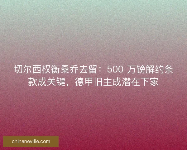 切尔西权衡桑乔去留：500 万镑解约条款成关键，德甲旧主成潜在下家