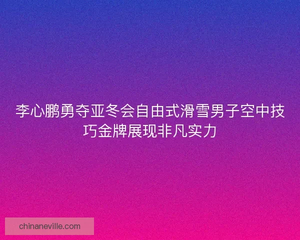 李心鹏勇夺亚冬会自由式滑雪男子空中技巧金牌展现非凡实力