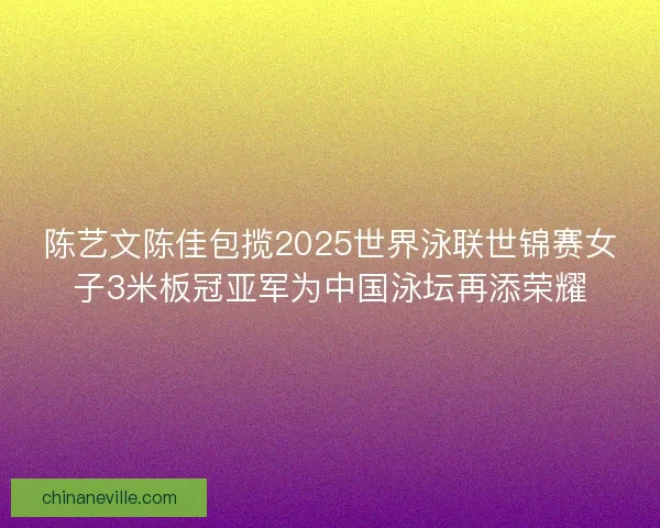 陈艺文陈佳包揽2025世界泳联世锦赛女子3米板冠亚军为中国泳坛再添荣耀