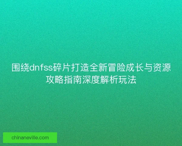 围绕dnfss碎片打造全新冒险成长与资源攻略指南深度解析玩法 围绕dnfss碎片打造全新冒险成长与资源攻略指南深度解析玩法