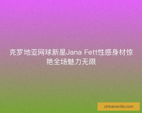 克罗地亚网球新星Jana Fett性感身材惊艳全场魅力无限 克罗地亚网球新星Jana Fett性感身材惊艳全场魅力无限