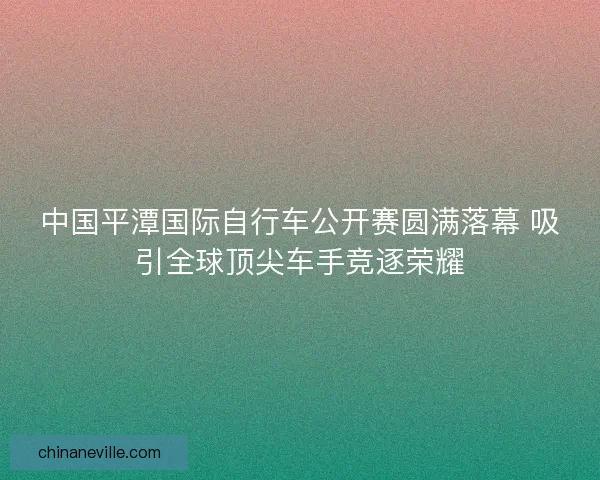 中国平潭国际自行车公开赛圆满落幕 吸引全球顶尖车手竞逐荣耀 中国平潭国际自行车公开赛圆满落幕 吸引全球顶尖车手竞逐荣耀