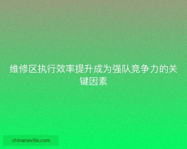 维修区执行效率提升成为强队竞争力的关键因素