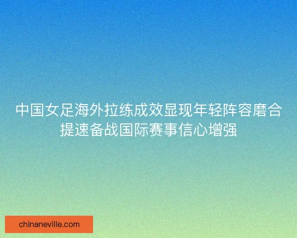 中国女足海外拉练成效显现年轻阵容磨合提速备战国际赛事信心增强