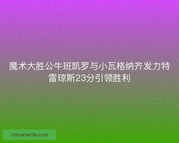 魔术大胜公牛班凯罗与小瓦格纳齐发力特雷琼斯23分引领胜利 魔术大胜公牛班凯罗与小瓦格纳齐发力特雷琼斯23分引领胜利